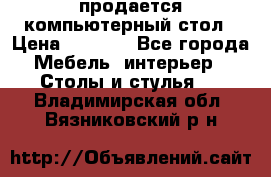 продается компьютерный стол › Цена ­ 1 000 - Все города Мебель, интерьер » Столы и стулья   . Владимирская обл.,Вязниковский р-н